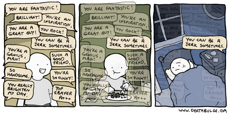 Comic from http://www.deathbulge.com/comics/155 A three panel comic. In the first panel, a smiling figure is surrounded by speech bubbles with mostly positive feedback. In the second panel, the figure is eating dinner. All of the previous speech bubbles appear faded out, except the one negative bubble. The third panel shows the figure in bed, with an unhappy face, with the one piece of negative feedback lingering after all others have faded.